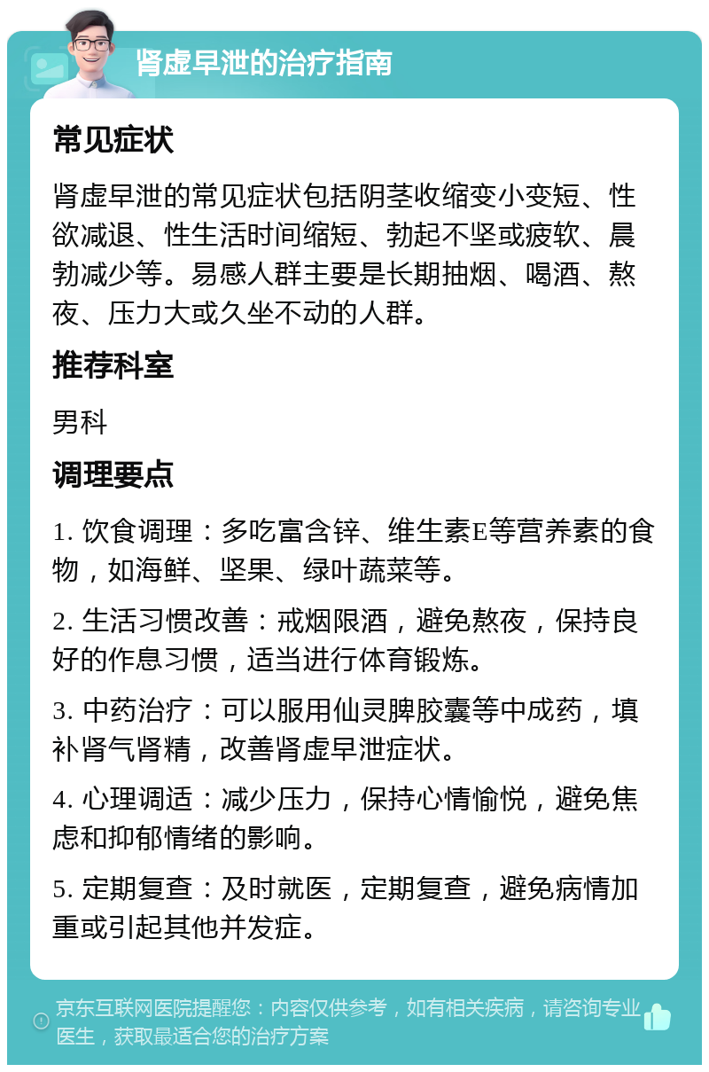 肾虚早泄的治疗指南 常见症状 肾虚早泄的常见症状包括阴茎收缩变小变短、性欲减退、性生活时间缩短、勃起不坚或疲软、晨勃减少等。易感人群主要是长期抽烟、喝酒、熬夜、压力大或久坐不动的人群。 推荐科室 男科 调理要点 1. 饮食调理：多吃富含锌、维生素E等营养素的食物，如海鲜、坚果、绿叶蔬菜等。 2. 生活习惯改善：戒烟限酒，避免熬夜，保持良好的作息习惯，适当进行体育锻炼。 3. 中药治疗：可以服用仙灵脾胶囊等中成药，填补肾气肾精，改善肾虚早泄症状。 4. 心理调适：减少压力，保持心情愉悦，避免焦虑和抑郁情绪的影响。 5. 定期复查：及时就医，定期复查，避免病情加重或引起其他并发症。