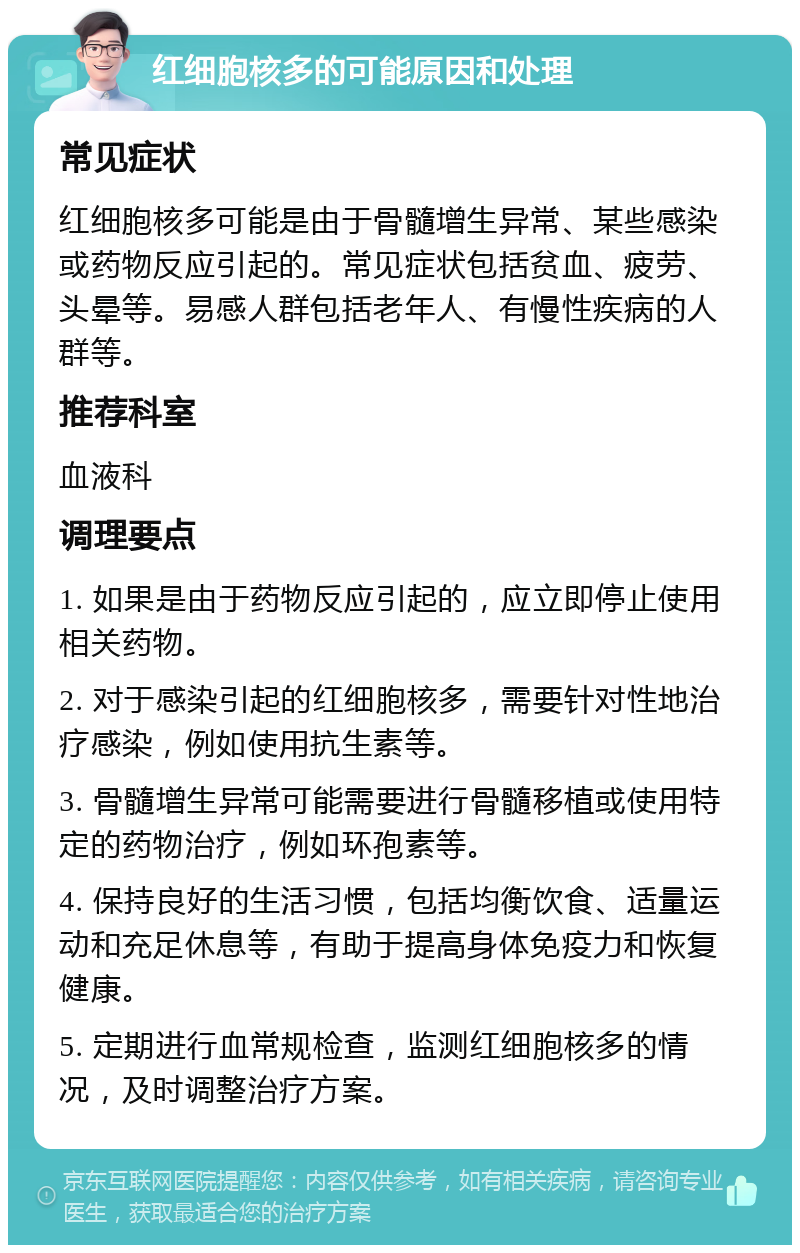 红细胞核多的可能原因和处理 常见症状 红细胞核多可能是由于骨髓增生异常、某些感染或药物反应引起的。常见症状包括贫血、疲劳、头晕等。易感人群包括老年人、有慢性疾病的人群等。 推荐科室 血液科 调理要点 1. 如果是由于药物反应引起的，应立即停止使用相关药物。 2. 对于感染引起的红细胞核多，需要针对性地治疗感染，例如使用抗生素等。 3. 骨髓增生异常可能需要进行骨髓移植或使用特定的药物治疗，例如环孢素等。 4. 保持良好的生活习惯，包括均衡饮食、适量运动和充足休息等，有助于提高身体免疫力和恢复健康。 5. 定期进行血常规检查，监测红细胞核多的情况，及时调整治疗方案。