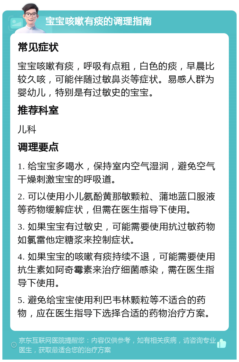 宝宝咳嗽有痰的调理指南 常见症状 宝宝咳嗽有痰，呼吸有点粗，白色的痰，早晨比较久咳，可能伴随过敏鼻炎等症状。易感人群为婴幼儿，特别是有过敏史的宝宝。 推荐科室 儿科 调理要点 1. 给宝宝多喝水，保持室内空气湿润，避免空气干燥刺激宝宝的呼吸道。 2. 可以使用小儿氨酚黄那敏颗粒、蒲地蓝口服液等药物缓解症状，但需在医生指导下使用。 3. 如果宝宝有过敏史，可能需要使用抗过敏药物如氯雷他定糖浆来控制症状。 4. 如果宝宝的咳嗽有痰持续不退，可能需要使用抗生素如阿奇霉素来治疗细菌感染，需在医生指导下使用。 5. 避免给宝宝使用利巴韦林颗粒等不适合的药物，应在医生指导下选择合适的药物治疗方案。