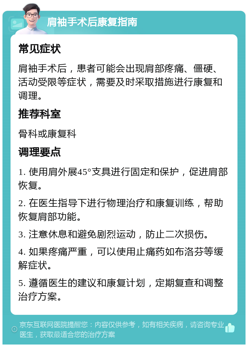 肩袖手术后康复指南 常见症状 肩袖手术后，患者可能会出现肩部疼痛、僵硬、活动受限等症状，需要及时采取措施进行康复和调理。 推荐科室 骨科或康复科 调理要点 1. 使用肩外展45°支具进行固定和保护，促进肩部恢复。 2. 在医生指导下进行物理治疗和康复训练，帮助恢复肩部功能。 3. 注意休息和避免剧烈运动，防止二次损伤。 4. 如果疼痛严重，可以使用止痛药如布洛芬等缓解症状。 5. 遵循医生的建议和康复计划，定期复查和调整治疗方案。