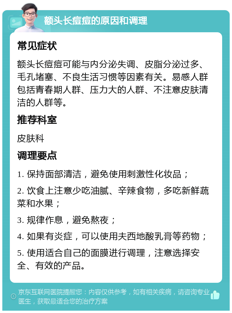 额头长痘痘的原因和调理 常见症状 额头长痘痘可能与内分泌失调、皮脂分泌过多、毛孔堵塞、不良生活习惯等因素有关。易感人群包括青春期人群、压力大的人群、不注意皮肤清洁的人群等。 推荐科室 皮肤科 调理要点 1. 保持面部清洁，避免使用刺激性化妆品； 2. 饮食上注意少吃油腻、辛辣食物，多吃新鲜蔬菜和水果； 3. 规律作息，避免熬夜； 4. 如果有炎症，可以使用夫西地酸乳膏等药物； 5. 使用适合自己的面膜进行调理，注意选择安全、有效的产品。