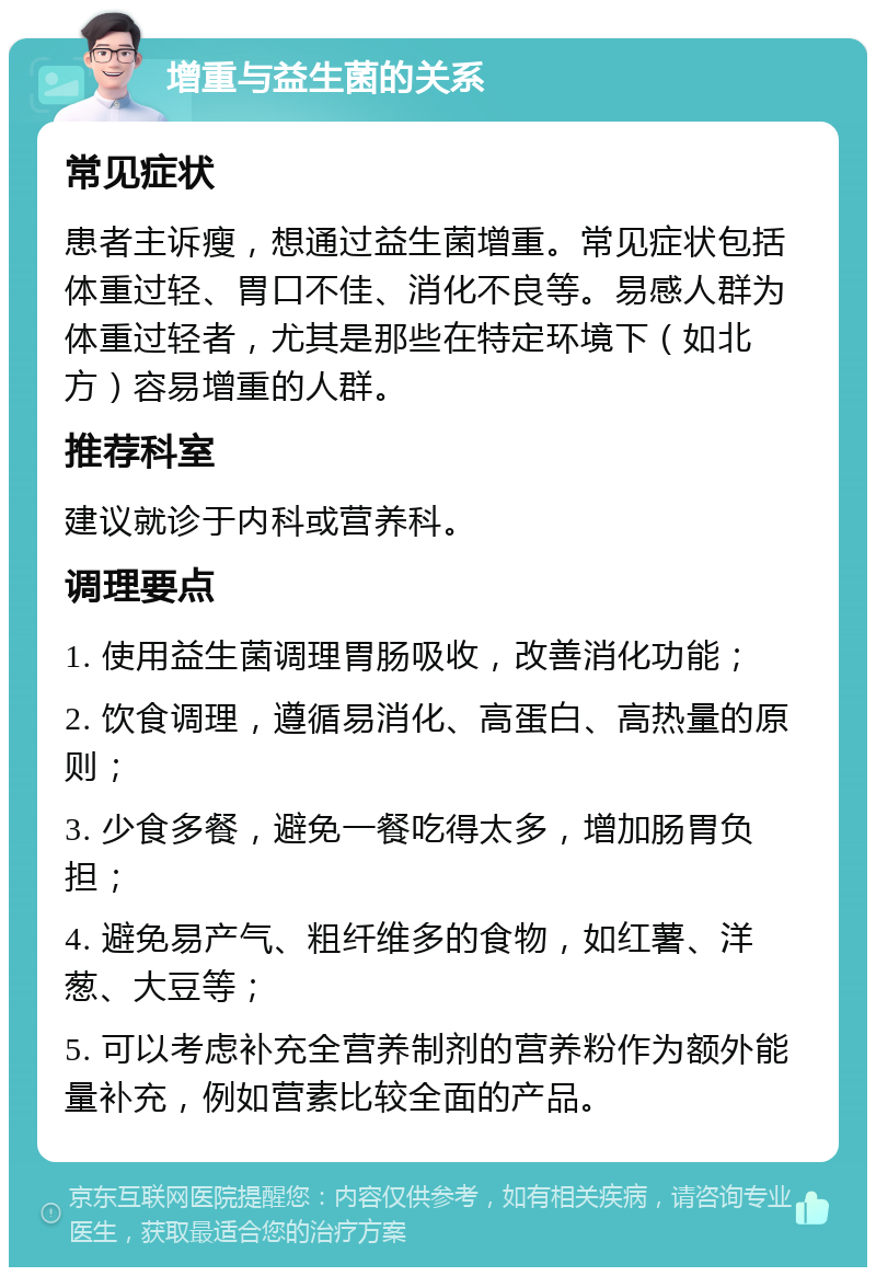 增重与益生菌的关系 常见症状 患者主诉瘦，想通过益生菌增重。常见症状包括体重过轻、胃口不佳、消化不良等。易感人群为体重过轻者，尤其是那些在特定环境下（如北方）容易增重的人群。 推荐科室 建议就诊于内科或营养科。 调理要点 1. 使用益生菌调理胃肠吸收，改善消化功能； 2. 饮食调理，遵循易消化、高蛋白、高热量的原则； 3. 少食多餐，避免一餐吃得太多，增加肠胃负担； 4. 避免易产气、粗纤维多的食物，如红薯、洋葱、大豆等； 5. 可以考虑补充全营养制剂的营养粉作为额外能量补充，例如营素比较全面的产品。