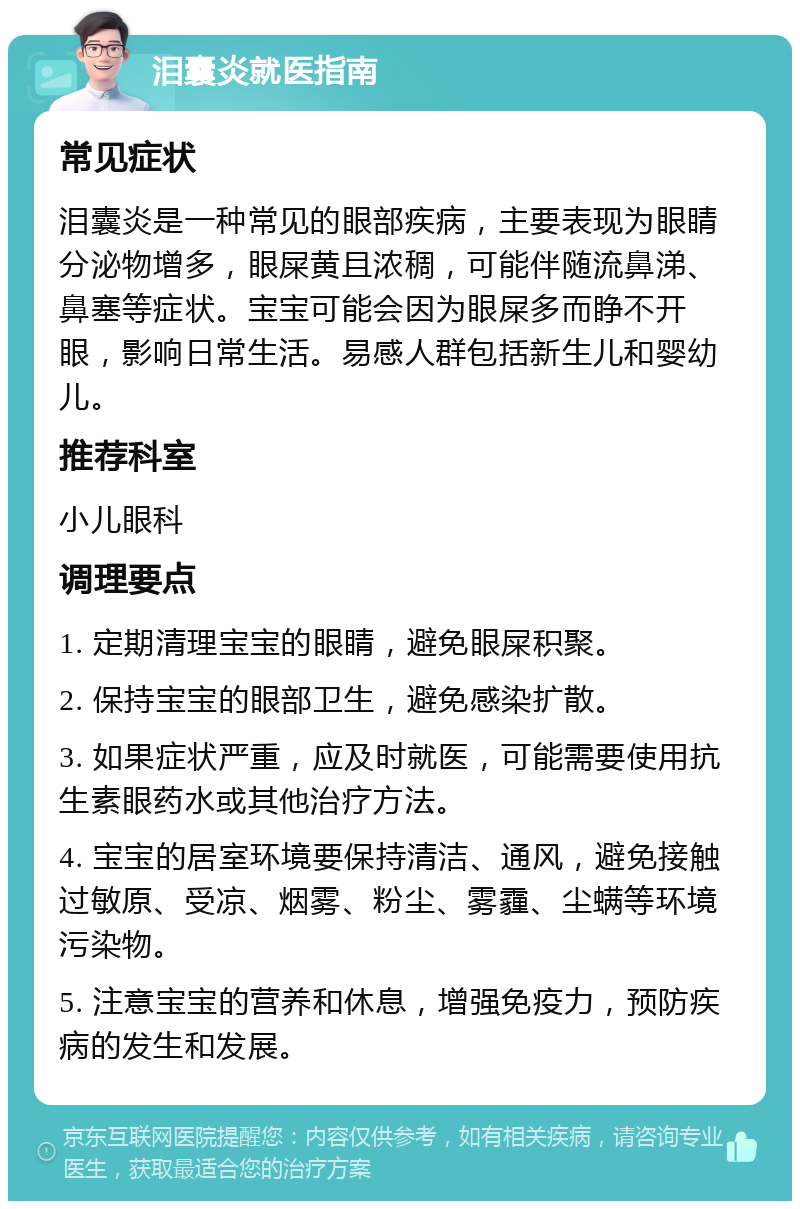 泪囊炎就医指南 常见症状 泪囊炎是一种常见的眼部疾病，主要表现为眼睛分泌物增多，眼屎黄且浓稠，可能伴随流鼻涕、鼻塞等症状。宝宝可能会因为眼屎多而睁不开眼，影响日常生活。易感人群包括新生儿和婴幼儿。 推荐科室 小儿眼科 调理要点 1. 定期清理宝宝的眼睛，避免眼屎积聚。 2. 保持宝宝的眼部卫生，避免感染扩散。 3. 如果症状严重，应及时就医，可能需要使用抗生素眼药水或其他治疗方法。 4. 宝宝的居室环境要保持清洁、通风，避免接触过敏原、受凉、烟雾、粉尘、雾霾、尘螨等环境污染物。 5. 注意宝宝的营养和休息，增强免疫力，预防疾病的发生和发展。