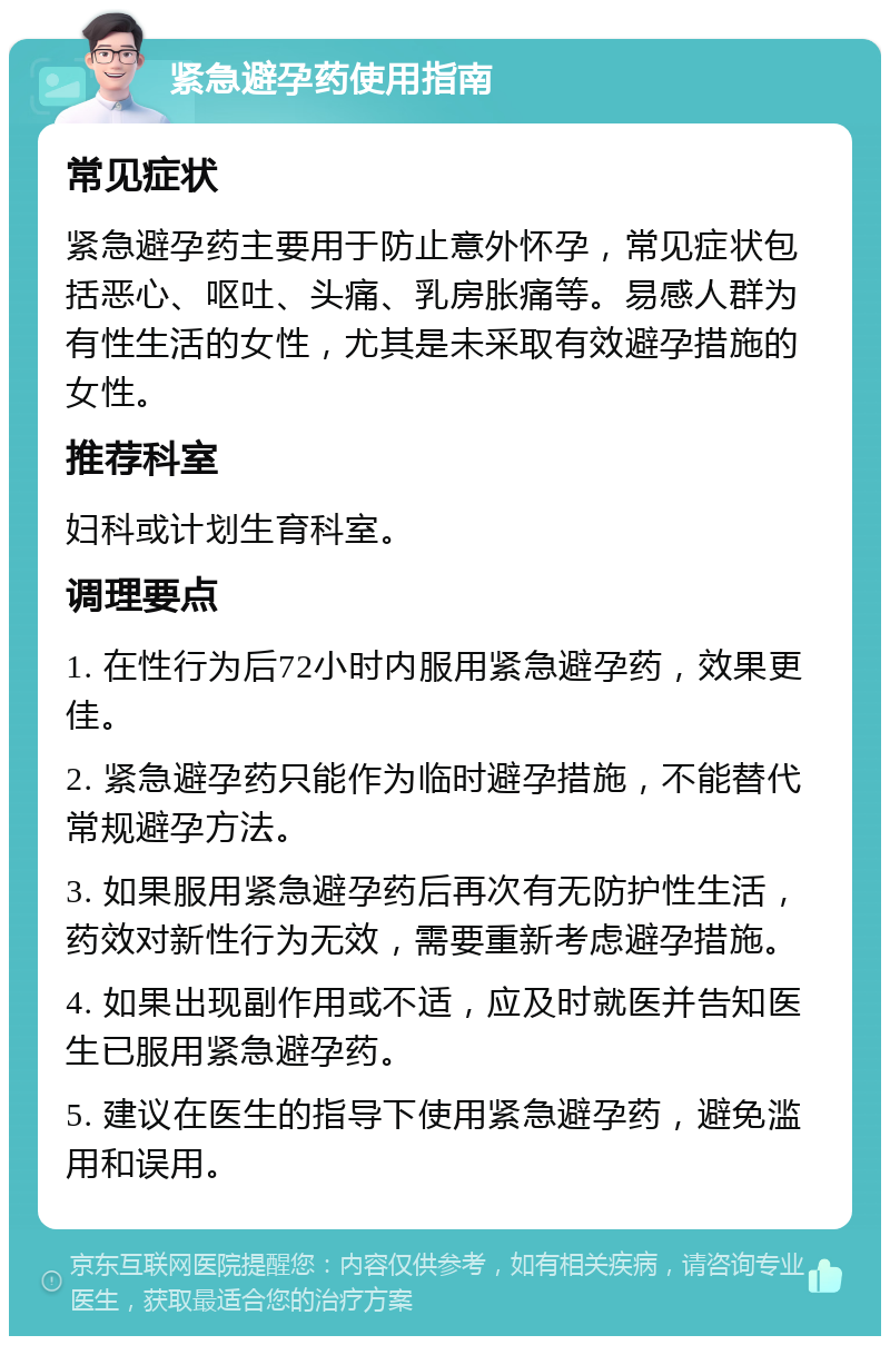 紧急避孕药使用指南 常见症状 紧急避孕药主要用于防止意外怀孕，常见症状包括恶心、呕吐、头痛、乳房胀痛等。易感人群为有性生活的女性，尤其是未采取有效避孕措施的女性。 推荐科室 妇科或计划生育科室。 调理要点 1. 在性行为后72小时内服用紧急避孕药，效果更佳。 2. 紧急避孕药只能作为临时避孕措施，不能替代常规避孕方法。 3. 如果服用紧急避孕药后再次有无防护性生活，药效对新性行为无效，需要重新考虑避孕措施。 4. 如果出现副作用或不适，应及时就医并告知医生已服用紧急避孕药。 5. 建议在医生的指导下使用紧急避孕药，避免滥用和误用。