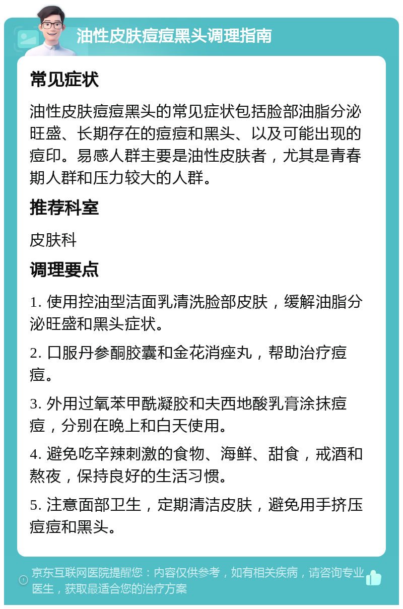 油性皮肤痘痘黑头调理指南 常见症状 油性皮肤痘痘黑头的常见症状包括脸部油脂分泌旺盛、长期存在的痘痘和黑头、以及可能出现的痘印。易感人群主要是油性皮肤者，尤其是青春期人群和压力较大的人群。 推荐科室 皮肤科 调理要点 1. 使用控油型洁面乳清洗脸部皮肤，缓解油脂分泌旺盛和黑头症状。 2. 口服丹参酮胶囊和金花消痤丸，帮助治疗痘痘。 3. 外用过氧苯甲酰凝胶和夫西地酸乳膏涂抹痘痘，分别在晚上和白天使用。 4. 避免吃辛辣刺激的食物、海鲜、甜食，戒酒和熬夜，保持良好的生活习惯。 5. 注意面部卫生，定期清洁皮肤，避免用手挤压痘痘和黑头。