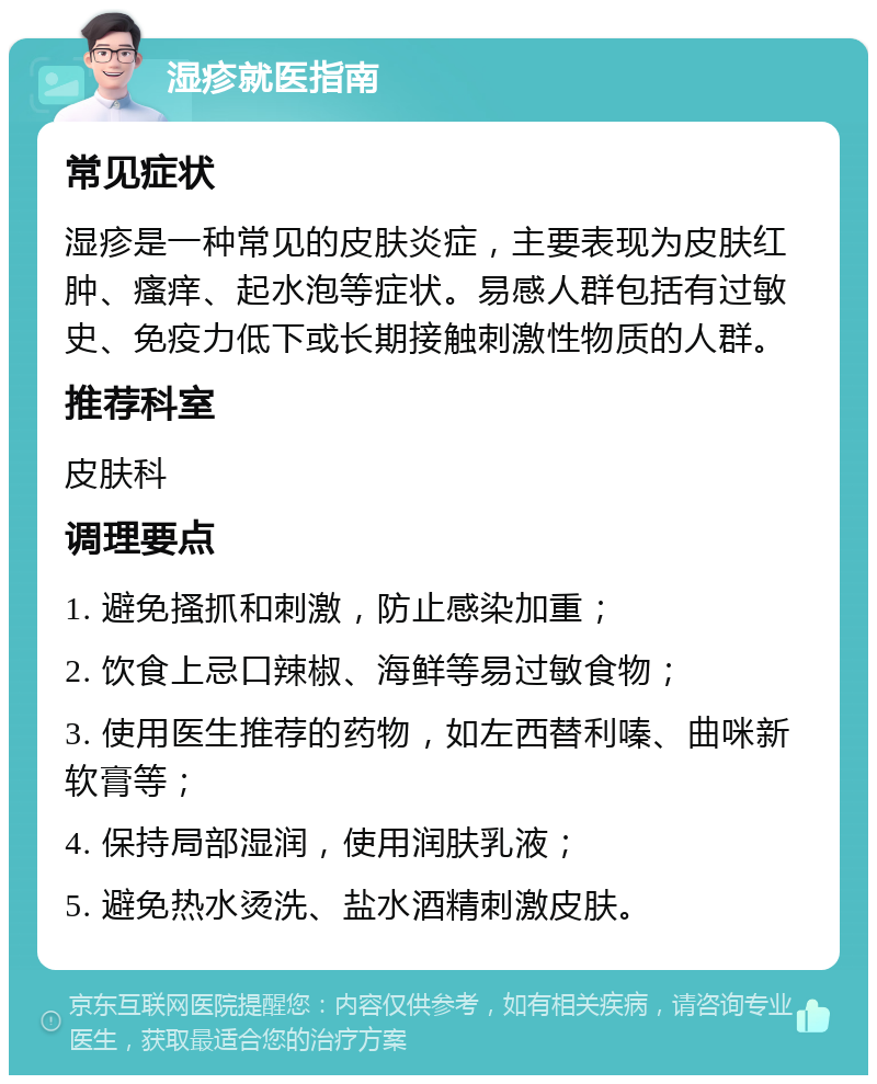 湿疹就医指南 常见症状 湿疹是一种常见的皮肤炎症，主要表现为皮肤红肿、瘙痒、起水泡等症状。易感人群包括有过敏史、免疫力低下或长期接触刺激性物质的人群。 推荐科室 皮肤科 调理要点 1. 避免搔抓和刺激，防止感染加重； 2. 饮食上忌口辣椒、海鲜等易过敏食物； 3. 使用医生推荐的药物，如左西替利嗪、曲咪新软膏等； 4. 保持局部湿润，使用润肤乳液； 5. 避免热水烫洗、盐水酒精刺激皮肤。