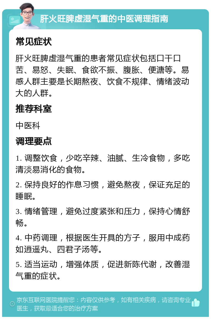 肝火旺脾虚湿气重的中医调理指南 常见症状 肝火旺脾虚湿气重的患者常见症状包括口干口苦、易怒、失眠、食欲不振、腹胀、便溏等。易感人群主要是长期熬夜、饮食不规律、情绪波动大的人群。 推荐科室 中医科 调理要点 1. 调整饮食，少吃辛辣、油腻、生冷食物，多吃清淡易消化的食物。 2. 保持良好的作息习惯，避免熬夜，保证充足的睡眠。 3. 情绪管理，避免过度紧张和压力，保持心情舒畅。 4. 中药调理，根据医生开具的方子，服用中成药如逍遥丸、四君子汤等。 5. 适当运动，增强体质，促进新陈代谢，改善湿气重的症状。