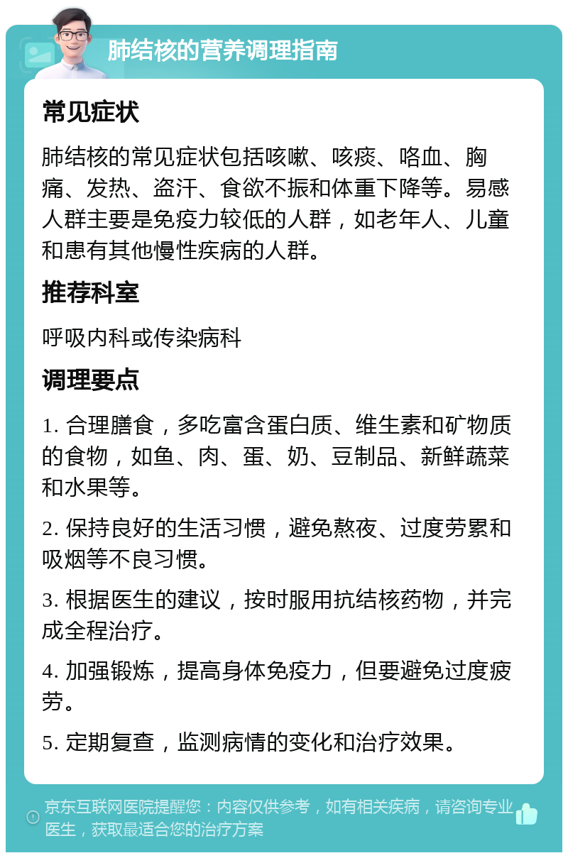 肺结核的营养调理指南 常见症状 肺结核的常见症状包括咳嗽、咳痰、咯血、胸痛、发热、盗汗、食欲不振和体重下降等。易感人群主要是免疫力较低的人群，如老年人、儿童和患有其他慢性疾病的人群。 推荐科室 呼吸内科或传染病科 调理要点 1. 合理膳食，多吃富含蛋白质、维生素和矿物质的食物，如鱼、肉、蛋、奶、豆制品、新鲜蔬菜和水果等。 2. 保持良好的生活习惯，避免熬夜、过度劳累和吸烟等不良习惯。 3. 根据医生的建议，按时服用抗结核药物，并完成全程治疗。 4. 加强锻炼，提高身体免疫力，但要避免过度疲劳。 5. 定期复查，监测病情的变化和治疗效果。