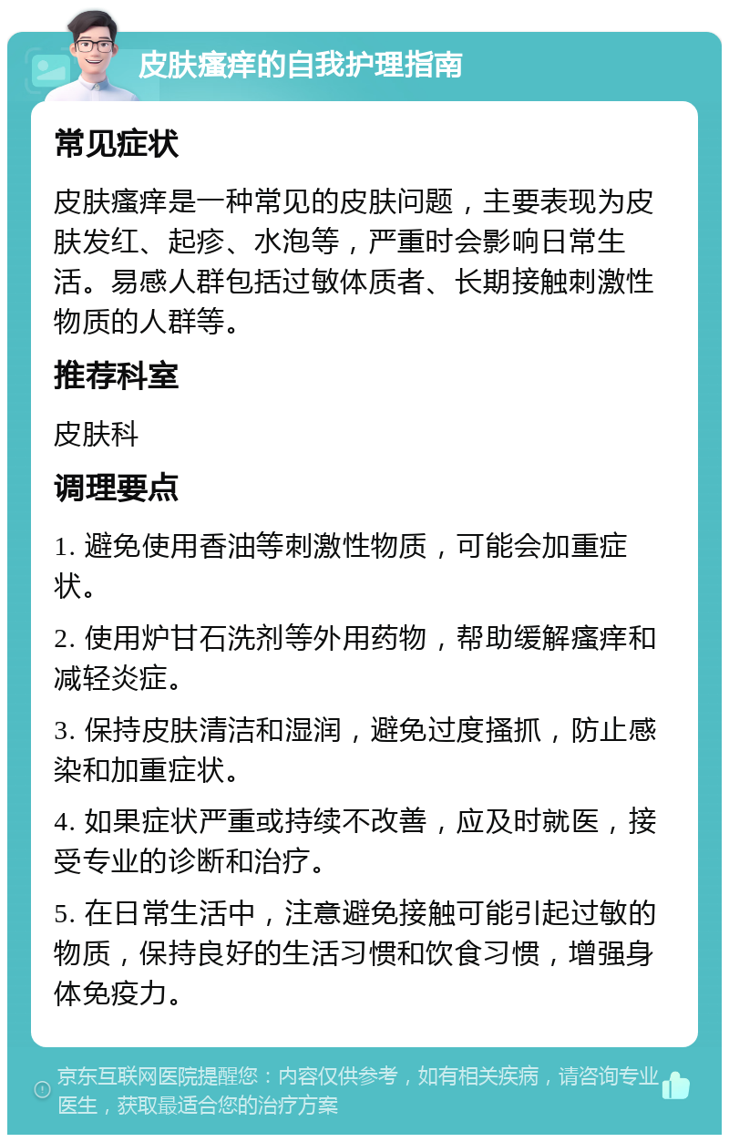 皮肤瘙痒的自我护理指南 常见症状 皮肤瘙痒是一种常见的皮肤问题，主要表现为皮肤发红、起疹、水泡等，严重时会影响日常生活。易感人群包括过敏体质者、长期接触刺激性物质的人群等。 推荐科室 皮肤科 调理要点 1. 避免使用香油等刺激性物质，可能会加重症状。 2. 使用炉甘石洗剂等外用药物，帮助缓解瘙痒和减轻炎症。 3. 保持皮肤清洁和湿润，避免过度搔抓，防止感染和加重症状。 4. 如果症状严重或持续不改善，应及时就医，接受专业的诊断和治疗。 5. 在日常生活中，注意避免接触可能引起过敏的物质，保持良好的生活习惯和饮食习惯，增强身体免疫力。