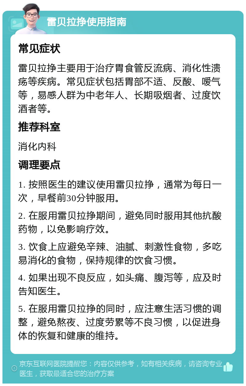 雷贝拉挣使用指南 常见症状 雷贝拉挣主要用于治疗胃食管反流病、消化性溃疡等疾病。常见症状包括胃部不适、反酸、嗳气等，易感人群为中老年人、长期吸烟者、过度饮酒者等。 推荐科室 消化内科 调理要点 1. 按照医生的建议使用雷贝拉挣，通常为每日一次，早餐前30分钟服用。 2. 在服用雷贝拉挣期间，避免同时服用其他抗酸药物，以免影响疗效。 3. 饮食上应避免辛辣、油腻、刺激性食物，多吃易消化的食物，保持规律的饮食习惯。 4. 如果出现不良反应，如头痛、腹泻等，应及时告知医生。 5. 在服用雷贝拉挣的同时，应注意生活习惯的调整，避免熬夜、过度劳累等不良习惯，以促进身体的恢复和健康的维持。