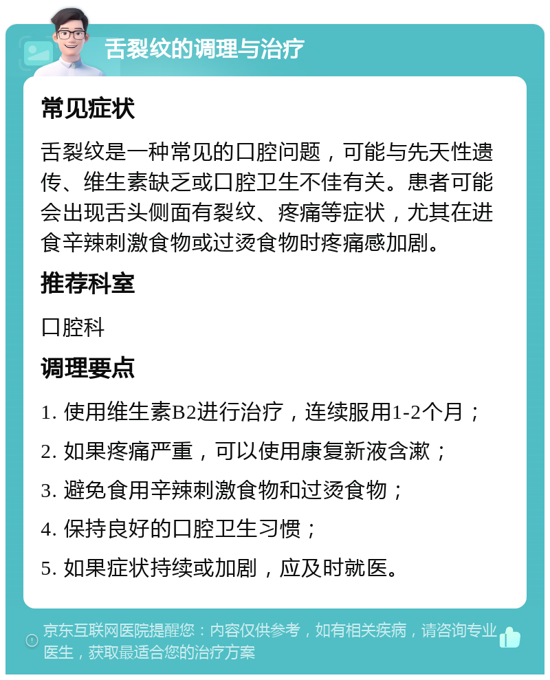 舌裂纹的调理与治疗 常见症状 舌裂纹是一种常见的口腔问题，可能与先天性遗传、维生素缺乏或口腔卫生不佳有关。患者可能会出现舌头侧面有裂纹、疼痛等症状，尤其在进食辛辣刺激食物或过烫食物时疼痛感加剧。 推荐科室 口腔科 调理要点 1. 使用维生素B2进行治疗，连续服用1-2个月； 2. 如果疼痛严重，可以使用康复新液含漱； 3. 避免食用辛辣刺激食物和过烫食物； 4. 保持良好的口腔卫生习惯； 5. 如果症状持续或加剧，应及时就医。