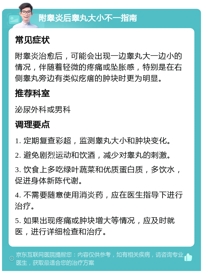 附睾炎后睾丸大小不一指南 常见症状 附睾炎治愈后，可能会出现一边睾丸大一边小的情况，伴随着轻微的疼痛或坠胀感，特别是在右侧睾丸旁边有类似疙瘩的肿块时更为明显。 推荐科室 泌尿外科或男科 调理要点 1. 定期复查彩超，监测睾丸大小和肿块变化。 2. 避免剧烈运动和饮酒，减少对睾丸的刺激。 3. 饮食上多吃绿叶蔬菜和优质蛋白质，多饮水，促进身体新陈代谢。 4. 不需要随意使用消炎药，应在医生指导下进行治疗。 5. 如果出现疼痛或肿块增大等情况，应及时就医，进行详细检查和治疗。