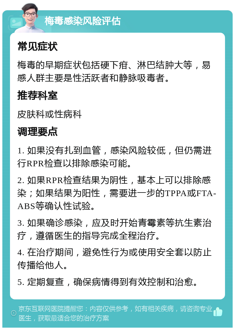 梅毒感染风险评估 常见症状 梅毒的早期症状包括硬下疳、淋巴结肿大等，易感人群主要是性活跃者和静脉吸毒者。 推荐科室 皮肤科或性病科 调理要点 1. 如果没有扎到血管，感染风险较低，但仍需进行RPR检查以排除感染可能。 2. 如果RPR检查结果为阴性，基本上可以排除感染；如果结果为阳性，需要进一步的TPPA或FTA-ABS等确认性试验。 3. 如果确诊感染，应及时开始青霉素等抗生素治疗，遵循医生的指导完成全程治疗。 4. 在治疗期间，避免性行为或使用安全套以防止传播给他人。 5. 定期复查，确保病情得到有效控制和治愈。