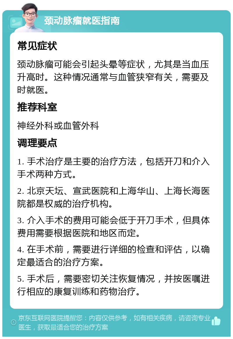 颈动脉瘤就医指南 常见症状 颈动脉瘤可能会引起头晕等症状，尤其是当血压升高时。这种情况通常与血管狭窄有关，需要及时就医。 推荐科室 神经外科或血管外科 调理要点 1. 手术治疗是主要的治疗方法，包括开刀和介入手术两种方式。 2. 北京天坛、宣武医院和上海华山、上海长海医院都是权威的治疗机构。 3. 介入手术的费用可能会低于开刀手术，但具体费用需要根据医院和地区而定。 4. 在手术前，需要进行详细的检查和评估，以确定最适合的治疗方案。 5. 手术后，需要密切关注恢复情况，并按医嘱进行相应的康复训练和药物治疗。