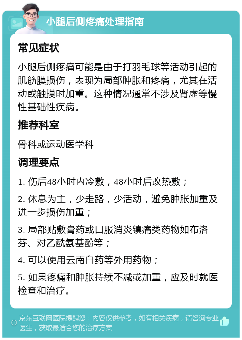 小腿后侧疼痛处理指南 常见症状 小腿后侧疼痛可能是由于打羽毛球等活动引起的肌筋膜损伤，表现为局部肿胀和疼痛，尤其在活动或触摸时加重。这种情况通常不涉及肾虚等慢性基础性疾病。 推荐科室 骨科或运动医学科 调理要点 1. 伤后48小时内冷敷，48小时后改热敷； 2. 休息为主，少走路，少活动，避免肿胀加重及进一步损伤加重； 3. 局部贴敷膏药或口服消炎镇痛类药物如布洛芬、对乙酰氨基酚等； 4. 可以使用云南白药等外用药物； 5. 如果疼痛和肿胀持续不减或加重，应及时就医检查和治疗。