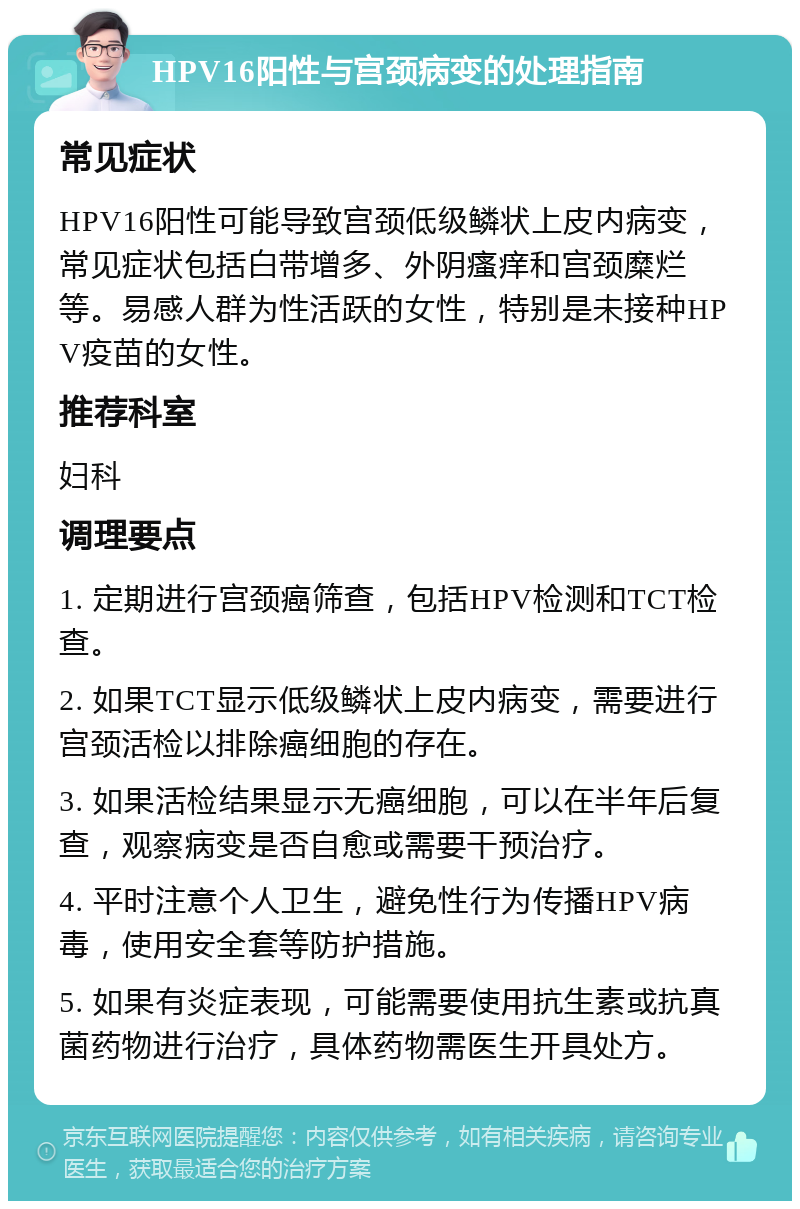 HPV16阳性与宫颈病变的处理指南 常见症状 HPV16阳性可能导致宫颈低级鳞状上皮内病变，常见症状包括白带增多、外阴瘙痒和宫颈糜烂等。易感人群为性活跃的女性，特别是未接种HPV疫苗的女性。 推荐科室 妇科 调理要点 1. 定期进行宫颈癌筛查，包括HPV检测和TCT检查。 2. 如果TCT显示低级鳞状上皮内病变，需要进行宫颈活检以排除癌细胞的存在。 3. 如果活检结果显示无癌细胞，可以在半年后复查，观察病变是否自愈或需要干预治疗。 4. 平时注意个人卫生，避免性行为传播HPV病毒，使用安全套等防护措施。 5. 如果有炎症表现，可能需要使用抗生素或抗真菌药物进行治疗，具体药物需医生开具处方。