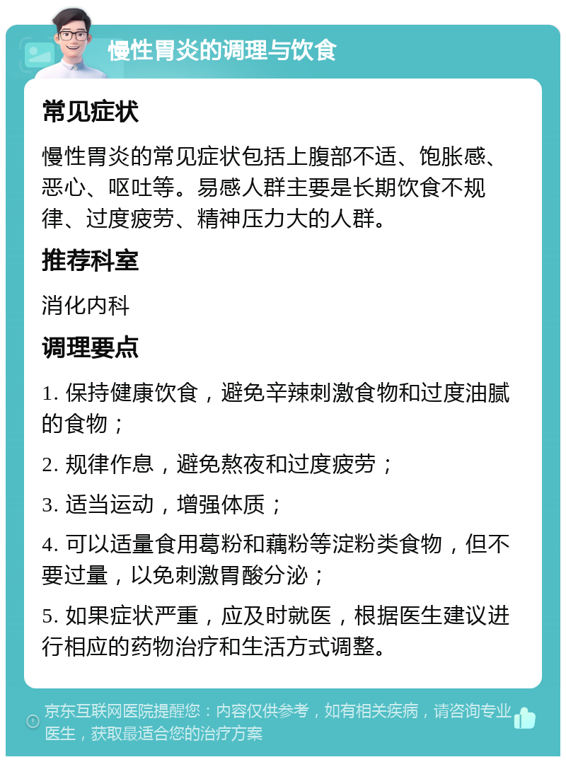 慢性胃炎的调理与饮食 常见症状 慢性胃炎的常见症状包括上腹部不适、饱胀感、恶心、呕吐等。易感人群主要是长期饮食不规律、过度疲劳、精神压力大的人群。 推荐科室 消化内科 调理要点 1. 保持健康饮食，避免辛辣刺激食物和过度油腻的食物； 2. 规律作息，避免熬夜和过度疲劳； 3. 适当运动，增强体质； 4. 可以适量食用葛粉和藕粉等淀粉类食物，但不要过量，以免刺激胃酸分泌； 5. 如果症状严重，应及时就医，根据医生建议进行相应的药物治疗和生活方式调整。