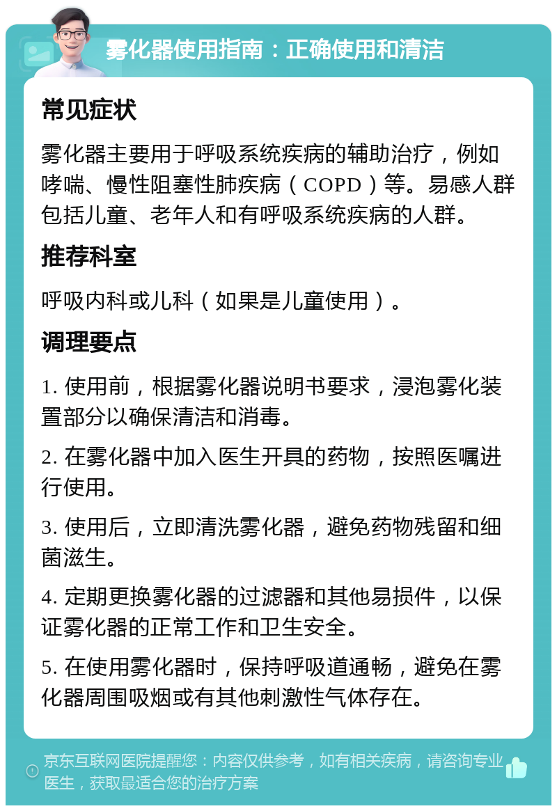 雾化器使用指南：正确使用和清洁 常见症状 雾化器主要用于呼吸系统疾病的辅助治疗，例如哮喘、慢性阻塞性肺疾病（COPD）等。易感人群包括儿童、老年人和有呼吸系统疾病的人群。 推荐科室 呼吸内科或儿科（如果是儿童使用）。 调理要点 1. 使用前，根据雾化器说明书要求，浸泡雾化装置部分以确保清洁和消毒。 2. 在雾化器中加入医生开具的药物，按照医嘱进行使用。 3. 使用后，立即清洗雾化器，避免药物残留和细菌滋生。 4. 定期更换雾化器的过滤器和其他易损件，以保证雾化器的正常工作和卫生安全。 5. 在使用雾化器时，保持呼吸道通畅，避免在雾化器周围吸烟或有其他刺激性气体存在。