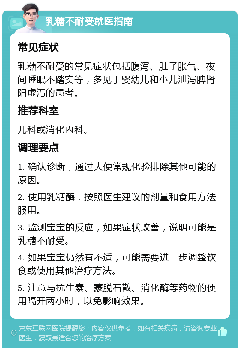 乳糖不耐受就医指南 常见症状 乳糖不耐受的常见症状包括腹泻、肚子胀气、夜间睡眠不踏实等，多见于婴幼儿和小儿泄泻脾肾阳虚泻的患者。 推荐科室 儿科或消化内科。 调理要点 1. 确认诊断，通过大便常规化验排除其他可能的原因。 2. 使用乳糖酶，按照医生建议的剂量和食用方法服用。 3. 监测宝宝的反应，如果症状改善，说明可能是乳糖不耐受。 4. 如果宝宝仍然有不适，可能需要进一步调整饮食或使用其他治疗方法。 5. 注意与抗生素、蒙脱石散、消化酶等药物的使用隔开两小时，以免影响效果。