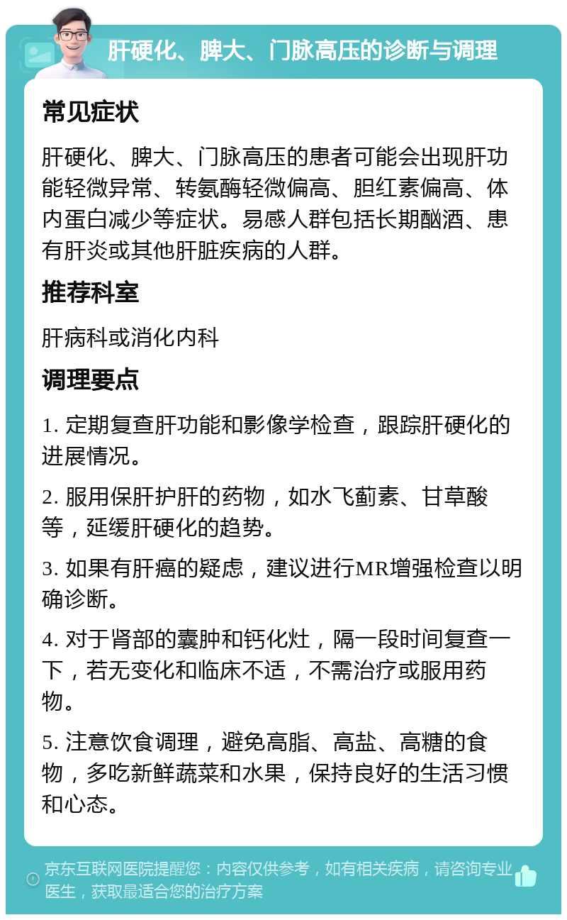 肝硬化、脾大、门脉高压的诊断与调理 常见症状 肝硬化、脾大、门脉高压的患者可能会出现肝功能轻微异常、转氨酶轻微偏高、胆红素偏高、体内蛋白减少等症状。易感人群包括长期酗酒、患有肝炎或其他肝脏疾病的人群。 推荐科室 肝病科或消化内科 调理要点 1. 定期复查肝功能和影像学检查，跟踪肝硬化的进展情况。 2. 服用保肝护肝的药物，如水飞蓟素、甘草酸等，延缓肝硬化的趋势。 3. 如果有肝癌的疑虑，建议进行MR增强检查以明确诊断。 4. 对于肾部的囊肿和钙化灶，隔一段时间复查一下，若无变化和临床不适，不需治疗或服用药物。 5. 注意饮食调理，避免高脂、高盐、高糖的食物，多吃新鲜蔬菜和水果，保持良好的生活习惯和心态。