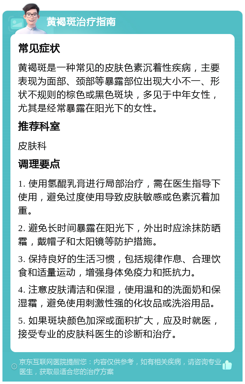 黄褐斑治疗指南 常见症状 黄褐斑是一种常见的皮肤色素沉着性疾病，主要表现为面部、颈部等暴露部位出现大小不一、形状不规则的棕色或黑色斑块，多见于中年女性，尤其是经常暴露在阳光下的女性。 推荐科室 皮肤科 调理要点 1. 使用氢醌乳膏进行局部治疗，需在医生指导下使用，避免过度使用导致皮肤敏感或色素沉着加重。 2. 避免长时间暴露在阳光下，外出时应涂抹防晒霜，戴帽子和太阳镜等防护措施。 3. 保持良好的生活习惯，包括规律作息、合理饮食和适量运动，增强身体免疫力和抵抗力。 4. 注意皮肤清洁和保湿，使用温和的洗面奶和保湿霜，避免使用刺激性强的化妆品或洗浴用品。 5. 如果斑块颜色加深或面积扩大，应及时就医，接受专业的皮肤科医生的诊断和治疗。