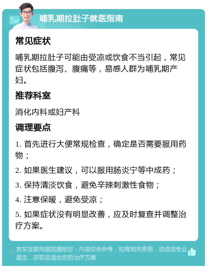 哺乳期拉肚子就医指南 常见症状 哺乳期拉肚子可能由受凉或饮食不当引起，常见症状包括腹泻、腹痛等，易感人群为哺乳期产妇。 推荐科室 消化内科或妇产科 调理要点 1. 首先进行大便常规检查，确定是否需要服用药物； 2. 如果医生建议，可以服用肠炎宁等中成药； 3. 保持清淡饮食，避免辛辣刺激性食物； 4. 注意保暖，避免受凉； 5. 如果症状没有明显改善，应及时复查并调整治疗方案。