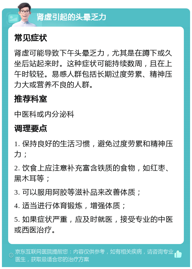 肾虚引起的头晕乏力 常见症状 肾虚可能导致下午头晕乏力，尤其是在蹲下或久坐后站起来时。这种症状可能持续数周，且在上午时较轻。易感人群包括长期过度劳累、精神压力大或营养不良的人群。 推荐科室 中医科或内分泌科 调理要点 1. 保持良好的生活习惯，避免过度劳累和精神压力； 2. 饮食上应注意补充富含铁质的食物，如红枣、黑木耳等； 3. 可以服用阿胶等滋补品来改善体质； 4. 适当进行体育锻炼，增强体质； 5. 如果症状严重，应及时就医，接受专业的中医或西医治疗。