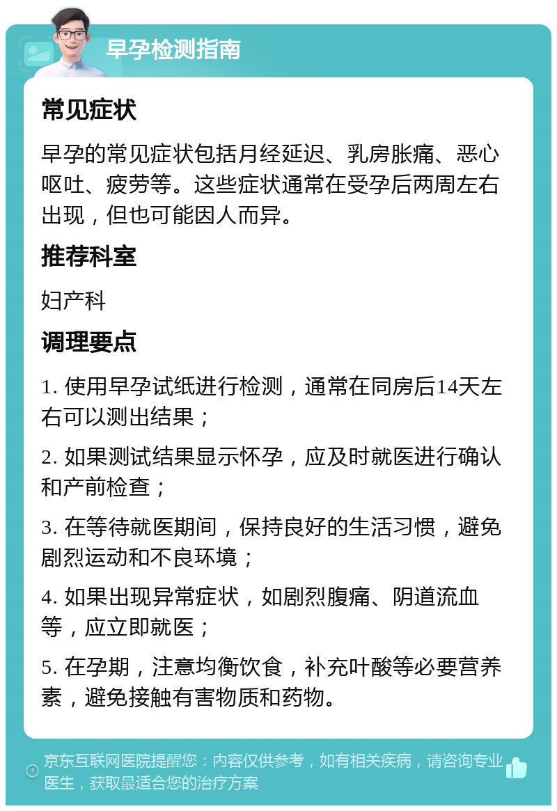 早孕检测指南 常见症状 早孕的常见症状包括月经延迟、乳房胀痛、恶心呕吐、疲劳等。这些症状通常在受孕后两周左右出现，但也可能因人而异。 推荐科室 妇产科 调理要点 1. 使用早孕试纸进行检测，通常在同房后14天左右可以测出结果； 2. 如果测试结果显示怀孕，应及时就医进行确认和产前检查； 3. 在等待就医期间，保持良好的生活习惯，避免剧烈运动和不良环境； 4. 如果出现异常症状，如剧烈腹痛、阴道流血等，应立即就医； 5. 在孕期，注意均衡饮食，补充叶酸等必要营养素，避免接触有害物质和药物。