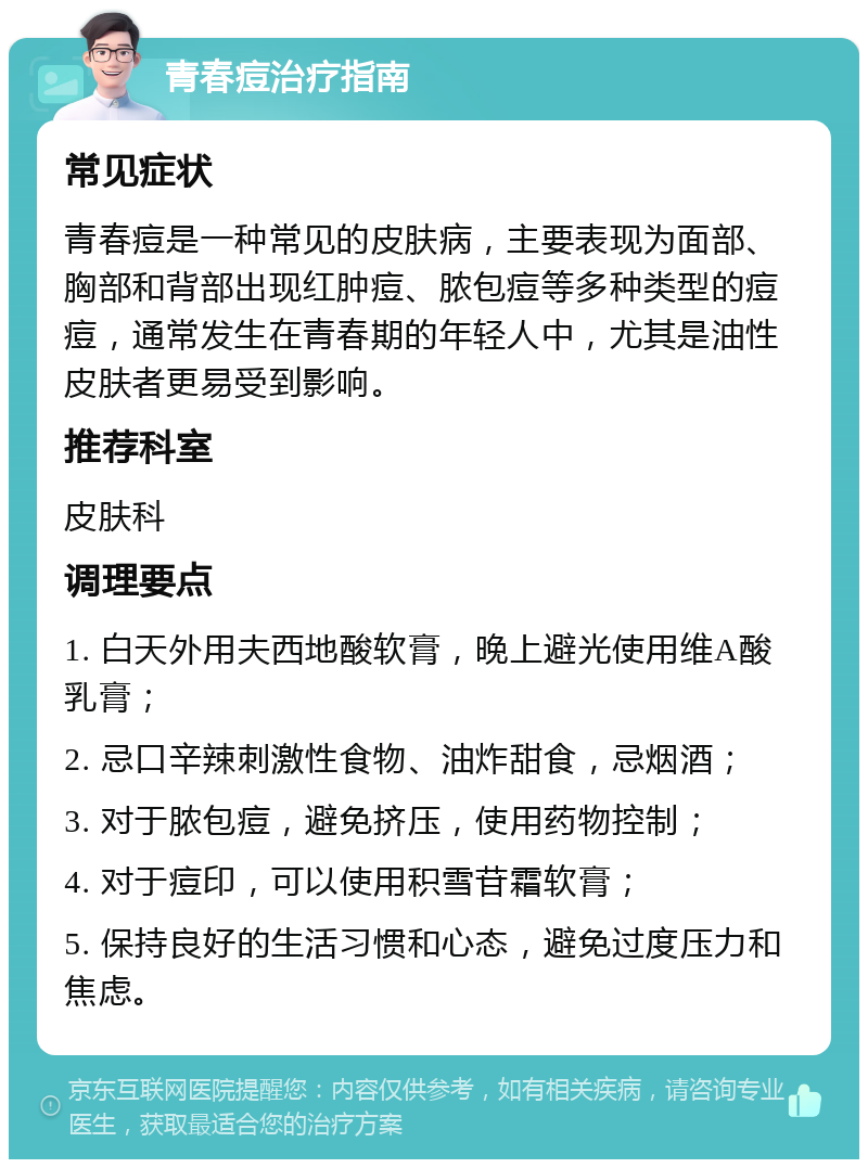 青春痘治疗指南 常见症状 青春痘是一种常见的皮肤病，主要表现为面部、胸部和背部出现红肿痘、脓包痘等多种类型的痘痘，通常发生在青春期的年轻人中，尤其是油性皮肤者更易受到影响。 推荐科室 皮肤科 调理要点 1. 白天外用夫西地酸软膏，晚上避光使用维A酸乳膏； 2. 忌口辛辣刺激性食物、油炸甜食，忌烟酒； 3. 对于脓包痘，避免挤压，使用药物控制； 4. 对于痘印，可以使用积雪苷霜软膏； 5. 保持良好的生活习惯和心态，避免过度压力和焦虑。