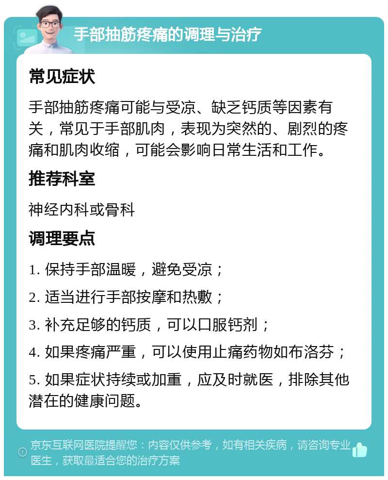 手部抽筋疼痛的调理与治疗 常见症状 手部抽筋疼痛可能与受凉、缺乏钙质等因素有关，常见于手部肌肉，表现为突然的、剧烈的疼痛和肌肉收缩，可能会影响日常生活和工作。 推荐科室 神经内科或骨科 调理要点 1. 保持手部温暖，避免受凉； 2. 适当进行手部按摩和热敷； 3. 补充足够的钙质，可以口服钙剂； 4. 如果疼痛严重，可以使用止痛药物如布洛芬； 5. 如果症状持续或加重，应及时就医，排除其他潜在的健康问题。