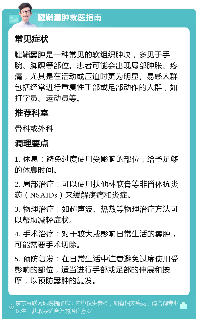 腱鞘囊肿就医指南 常见症状 腱鞘囊肿是一种常见的软组织肿块，多见于手腕、脚踝等部位。患者可能会出现局部肿胀、疼痛，尤其是在活动或压迫时更为明显。易感人群包括经常进行重复性手部或足部动作的人群，如打字员、运动员等。 推荐科室 骨科或外科 调理要点 1. 休息：避免过度使用受影响的部位，给予足够的休息时间。 2. 局部治疗：可以使用扶他林软膏等非甾体抗炎药（NSAIDs）来缓解疼痛和炎症。 3. 物理治疗：如超声波、热敷等物理治疗方法可以帮助减轻症状。 4. 手术治疗：对于较大或影响日常生活的囊肿，可能需要手术切除。 5. 预防复发：在日常生活中注意避免过度使用受影响的部位，适当进行手部或足部的伸展和按摩，以预防囊肿的复发。