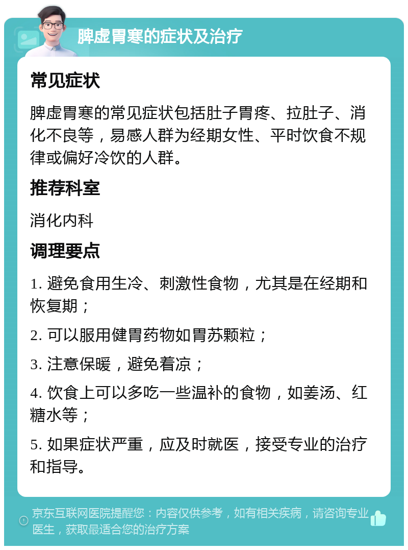 脾虚胃寒的症状及治疗 常见症状 脾虚胃寒的常见症状包括肚子胃疼、拉肚子、消化不良等，易感人群为经期女性、平时饮食不规律或偏好冷饮的人群。 推荐科室 消化内科 调理要点 1. 避免食用生冷、刺激性食物，尤其是在经期和恢复期； 2. 可以服用健胃药物如胃苏颗粒； 3. 注意保暖，避免着凉； 4. 饮食上可以多吃一些温补的食物，如姜汤、红糖水等； 5. 如果症状严重，应及时就医，接受专业的治疗和指导。