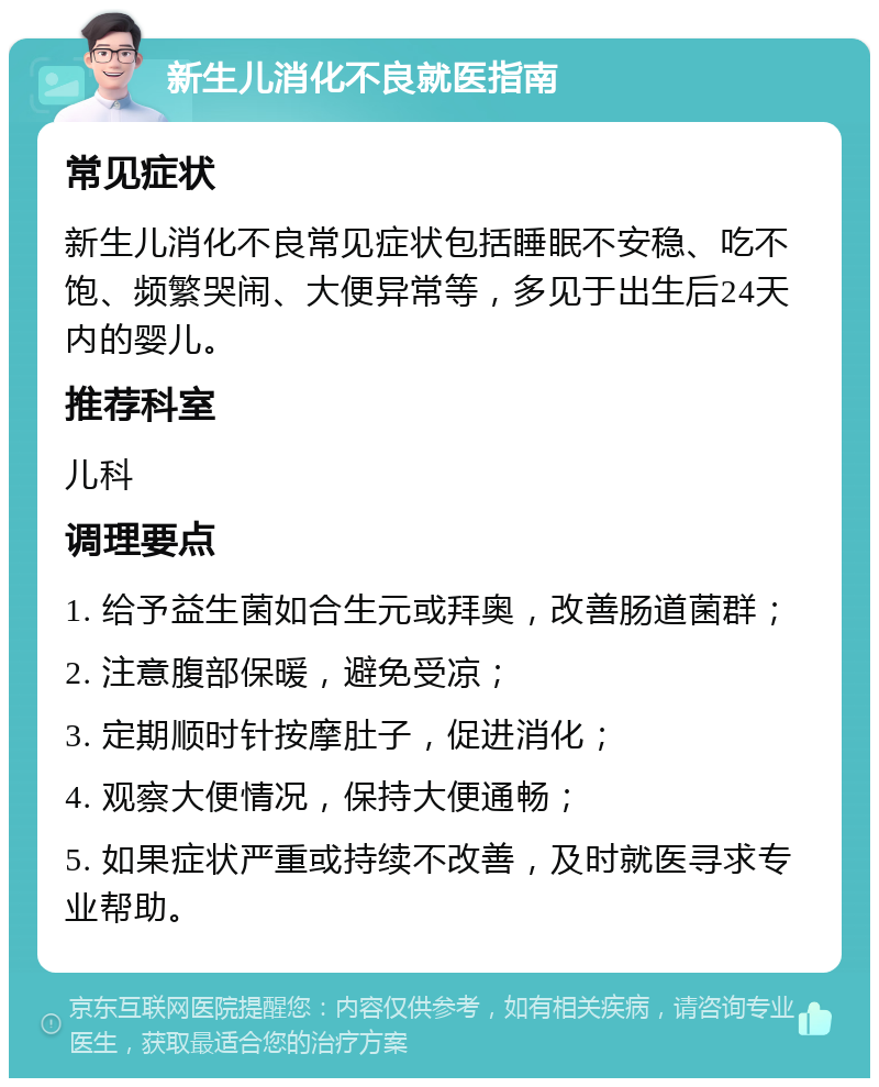 新生儿消化不良就医指南 常见症状 新生儿消化不良常见症状包括睡眠不安稳、吃不饱、频繁哭闹、大便异常等，多见于出生后24天内的婴儿。 推荐科室 儿科 调理要点 1. 给予益生菌如合生元或拜奥，改善肠道菌群； 2. 注意腹部保暖，避免受凉； 3. 定期顺时针按摩肚子，促进消化； 4. 观察大便情况，保持大便通畅； 5. 如果症状严重或持续不改善，及时就医寻求专业帮助。