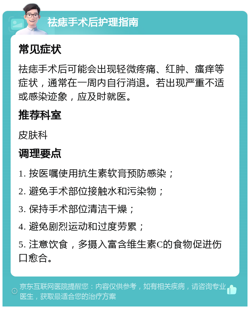 祛痣手术后护理指南 常见症状 祛痣手术后可能会出现轻微疼痛、红肿、瘙痒等症状，通常在一周内自行消退。若出现严重不适或感染迹象，应及时就医。 推荐科室 皮肤科 调理要点 1. 按医嘱使用抗生素软膏预防感染； 2. 避免手术部位接触水和污染物； 3. 保持手术部位清洁干燥； 4. 避免剧烈运动和过度劳累； 5. 注意饮食，多摄入富含维生素C的食物促进伤口愈合。