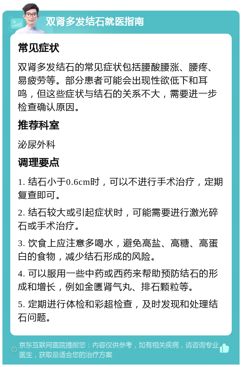 双肾多发结石就医指南 常见症状 双肾多发结石的常见症状包括腰酸腰涨、腰疼、易疲劳等。部分患者可能会出现性欲低下和耳鸣，但这些症状与结石的关系不大，需要进一步检查确认原因。 推荐科室 泌尿外科 调理要点 1. 结石小于0.6cm时，可以不进行手术治疗，定期复查即可。 2. 结石较大或引起症状时，可能需要进行激光碎石或手术治疗。 3. 饮食上应注意多喝水，避免高盐、高糖、高蛋白的食物，减少结石形成的风险。 4. 可以服用一些中药或西药来帮助预防结石的形成和增长，例如金匮肾气丸、排石颗粒等。 5. 定期进行体检和彩超检查，及时发现和处理结石问题。