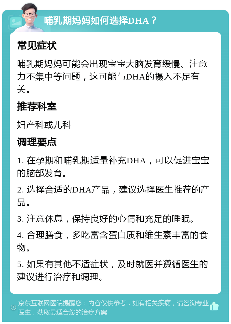 哺乳期妈妈如何选择DHA？ 常见症状 哺乳期妈妈可能会出现宝宝大脑发育缓慢、注意力不集中等问题，这可能与DHA的摄入不足有关。 推荐科室 妇产科或儿科 调理要点 1. 在孕期和哺乳期适量补充DHA，可以促进宝宝的脑部发育。 2. 选择合适的DHA产品，建议选择医生推荐的产品。 3. 注意休息，保持良好的心情和充足的睡眠。 4. 合理膳食，多吃富含蛋白质和维生素丰富的食物。 5. 如果有其他不适症状，及时就医并遵循医生的建议进行治疗和调理。