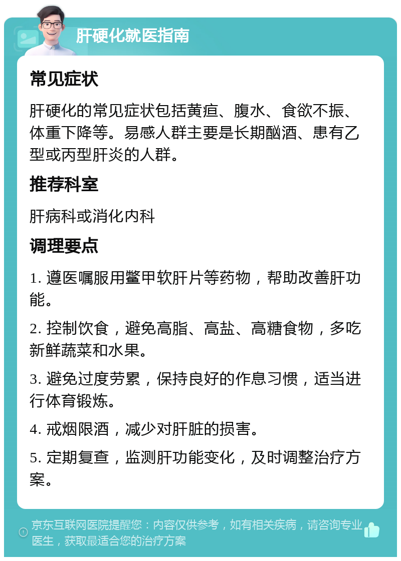 肝硬化就医指南 常见症状 肝硬化的常见症状包括黄疸、腹水、食欲不振、体重下降等。易感人群主要是长期酗酒、患有乙型或丙型肝炎的人群。 推荐科室 肝病科或消化内科 调理要点 1. 遵医嘱服用鳖甲软肝片等药物，帮助改善肝功能。 2. 控制饮食，避免高脂、高盐、高糖食物，多吃新鲜蔬菜和水果。 3. 避免过度劳累，保持良好的作息习惯，适当进行体育锻炼。 4. 戒烟限酒，减少对肝脏的损害。 5. 定期复查，监测肝功能变化，及时调整治疗方案。