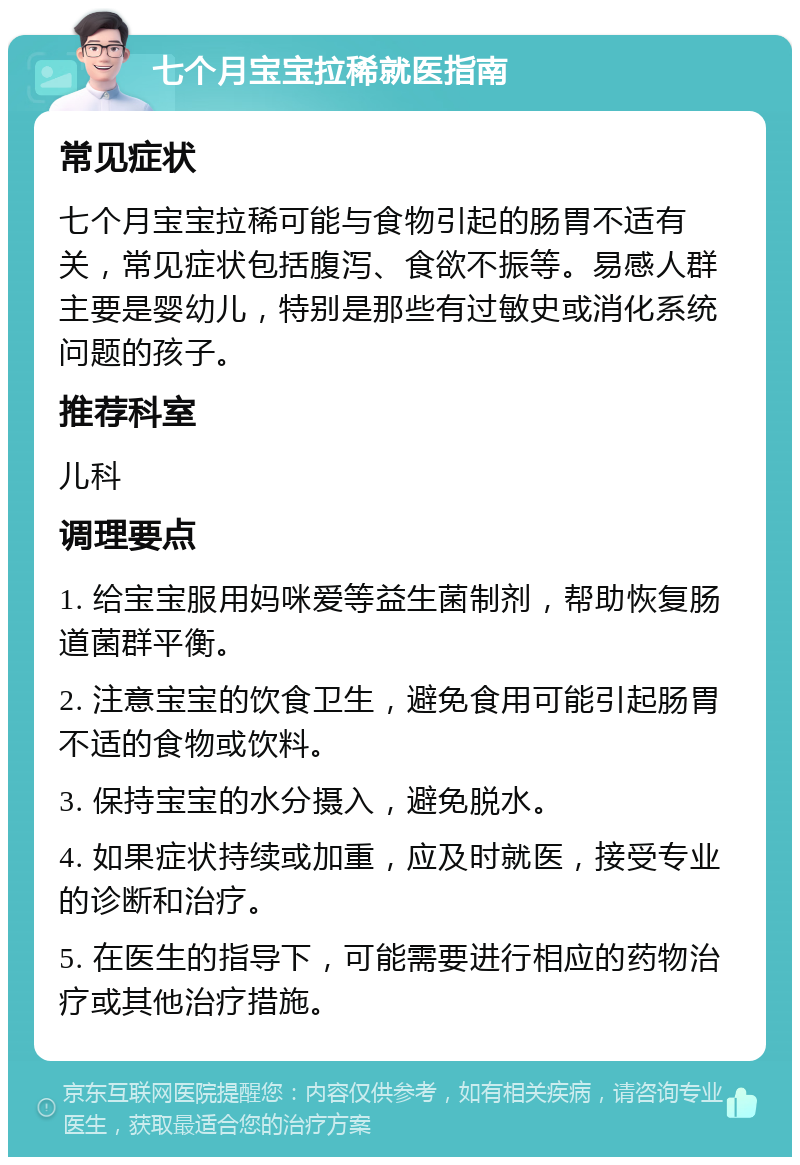 七个月宝宝拉稀就医指南 常见症状 七个月宝宝拉稀可能与食物引起的肠胃不适有关，常见症状包括腹泻、食欲不振等。易感人群主要是婴幼儿，特别是那些有过敏史或消化系统问题的孩子。 推荐科室 儿科 调理要点 1. 给宝宝服用妈咪爱等益生菌制剂，帮助恢复肠道菌群平衡。 2. 注意宝宝的饮食卫生，避免食用可能引起肠胃不适的食物或饮料。 3. 保持宝宝的水分摄入，避免脱水。 4. 如果症状持续或加重，应及时就医，接受专业的诊断和治疗。 5. 在医生的指导下，可能需要进行相应的药物治疗或其他治疗措施。