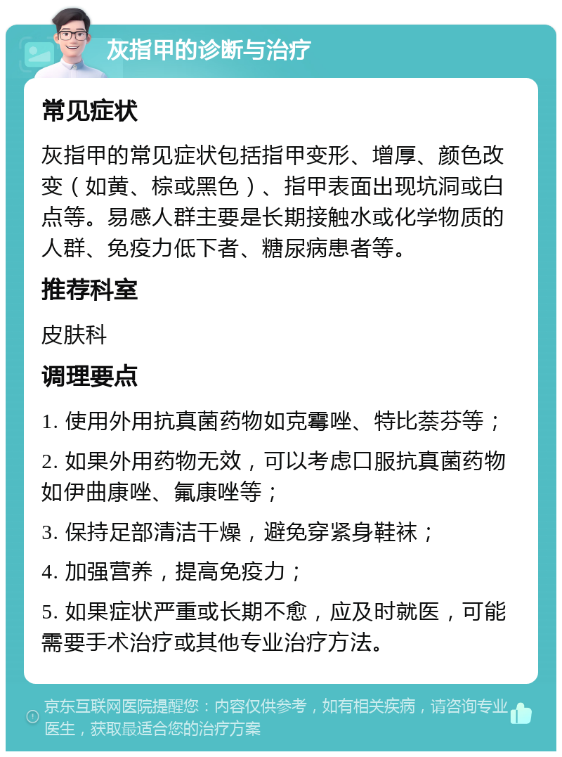 灰指甲的诊断与治疗 常见症状 灰指甲的常见症状包括指甲变形、增厚、颜色改变（如黄、棕或黑色）、指甲表面出现坑洞或白点等。易感人群主要是长期接触水或化学物质的人群、免疫力低下者、糖尿病患者等。 推荐科室 皮肤科 调理要点 1. 使用外用抗真菌药物如克霉唑、特比萘芬等； 2. 如果外用药物无效，可以考虑口服抗真菌药物如伊曲康唑、氟康唑等； 3. 保持足部清洁干燥，避免穿紧身鞋袜； 4. 加强营养，提高免疫力； 5. 如果症状严重或长期不愈，应及时就医，可能需要手术治疗或其他专业治疗方法。