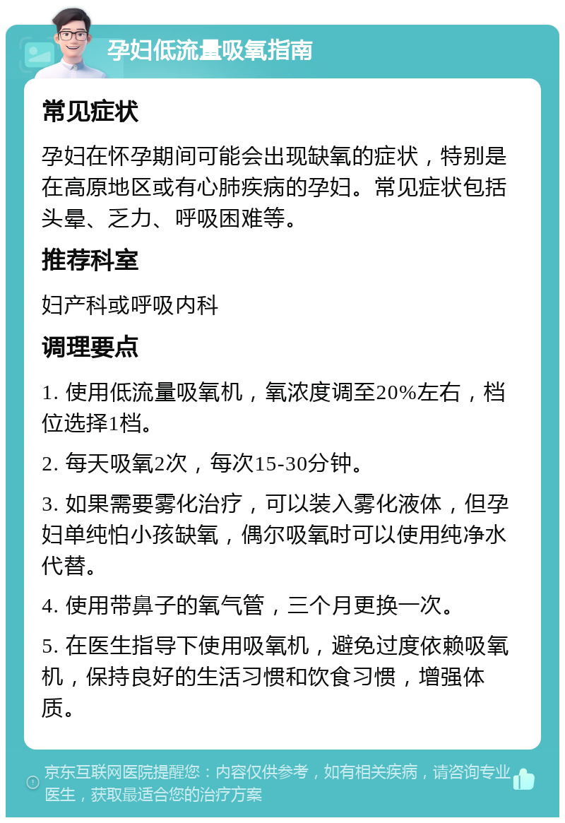 孕妇低流量吸氧指南 常见症状 孕妇在怀孕期间可能会出现缺氧的症状，特别是在高原地区或有心肺疾病的孕妇。常见症状包括头晕、乏力、呼吸困难等。 推荐科室 妇产科或呼吸内科 调理要点 1. 使用低流量吸氧机，氧浓度调至20%左右，档位选择1档。 2. 每天吸氧2次，每次15-30分钟。 3. 如果需要雾化治疗，可以装入雾化液体，但孕妇单纯怕小孩缺氧，偶尔吸氧时可以使用纯净水代替。 4. 使用带鼻子的氧气管，三个月更换一次。 5. 在医生指导下使用吸氧机，避免过度依赖吸氧机，保持良好的生活习惯和饮食习惯，增强体质。