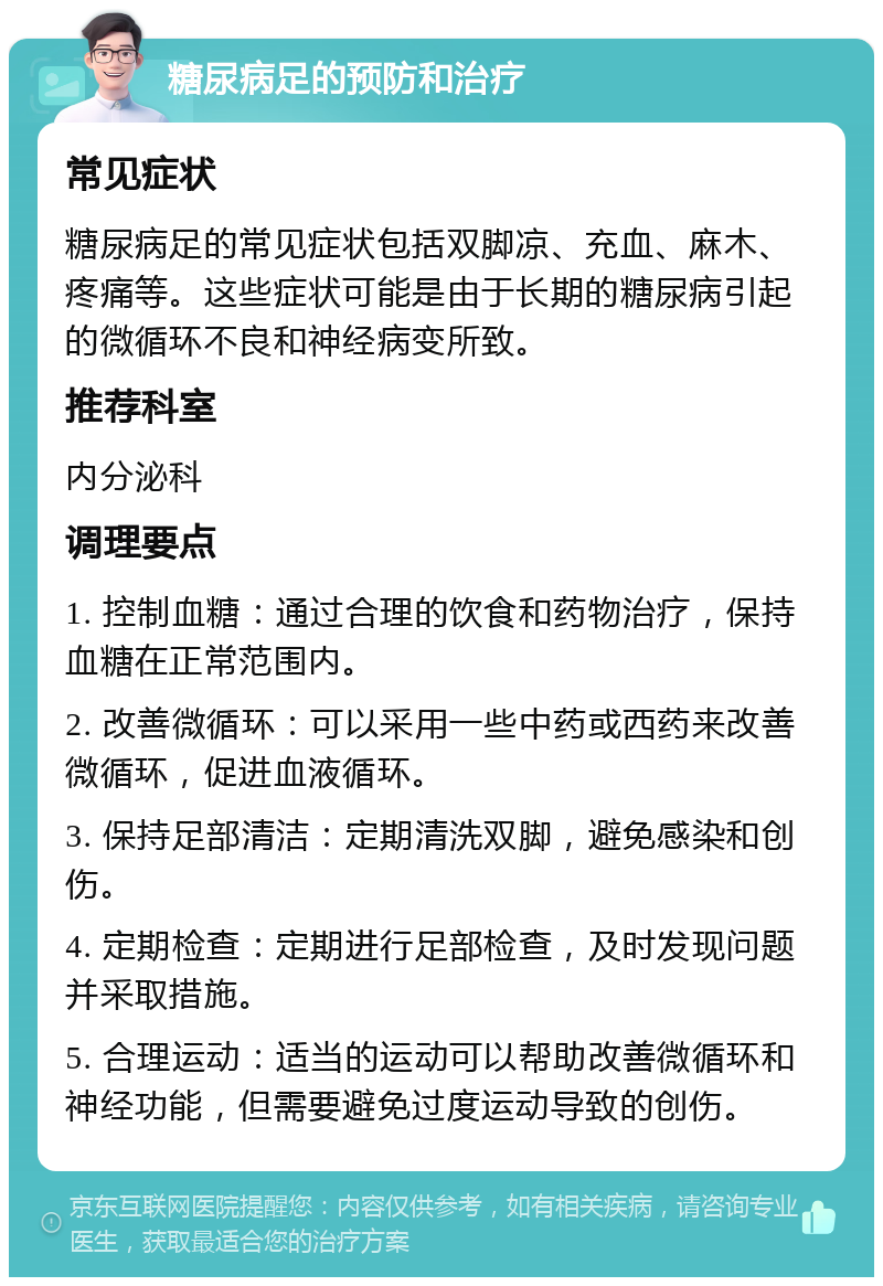 糖尿病足的预防和治疗 常见症状 糖尿病足的常见症状包括双脚凉、充血、麻木、疼痛等。这些症状可能是由于长期的糖尿病引起的微循环不良和神经病变所致。 推荐科室 内分泌科 调理要点 1. 控制血糖：通过合理的饮食和药物治疗，保持血糖在正常范围内。 2. 改善微循环：可以采用一些中药或西药来改善微循环，促进血液循环。 3. 保持足部清洁：定期清洗双脚，避免感染和创伤。 4. 定期检查：定期进行足部检查，及时发现问题并采取措施。 5. 合理运动：适当的运动可以帮助改善微循环和神经功能，但需要避免过度运动导致的创伤。