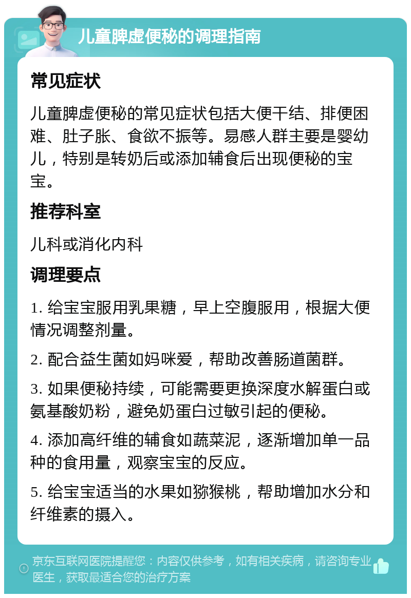 儿童脾虚便秘的调理指南 常见症状 儿童脾虚便秘的常见症状包括大便干结、排便困难、肚子胀、食欲不振等。易感人群主要是婴幼儿，特别是转奶后或添加辅食后出现便秘的宝宝。 推荐科室 儿科或消化内科 调理要点 1. 给宝宝服用乳果糖，早上空腹服用，根据大便情况调整剂量。 2. 配合益生菌如妈咪爱，帮助改善肠道菌群。 3. 如果便秘持续，可能需要更换深度水解蛋白或氨基酸奶粉，避免奶蛋白过敏引起的便秘。 4. 添加高纤维的辅食如蔬菜泥，逐渐增加单一品种的食用量，观察宝宝的反应。 5. 给宝宝适当的水果如猕猴桃，帮助增加水分和纤维素的摄入。