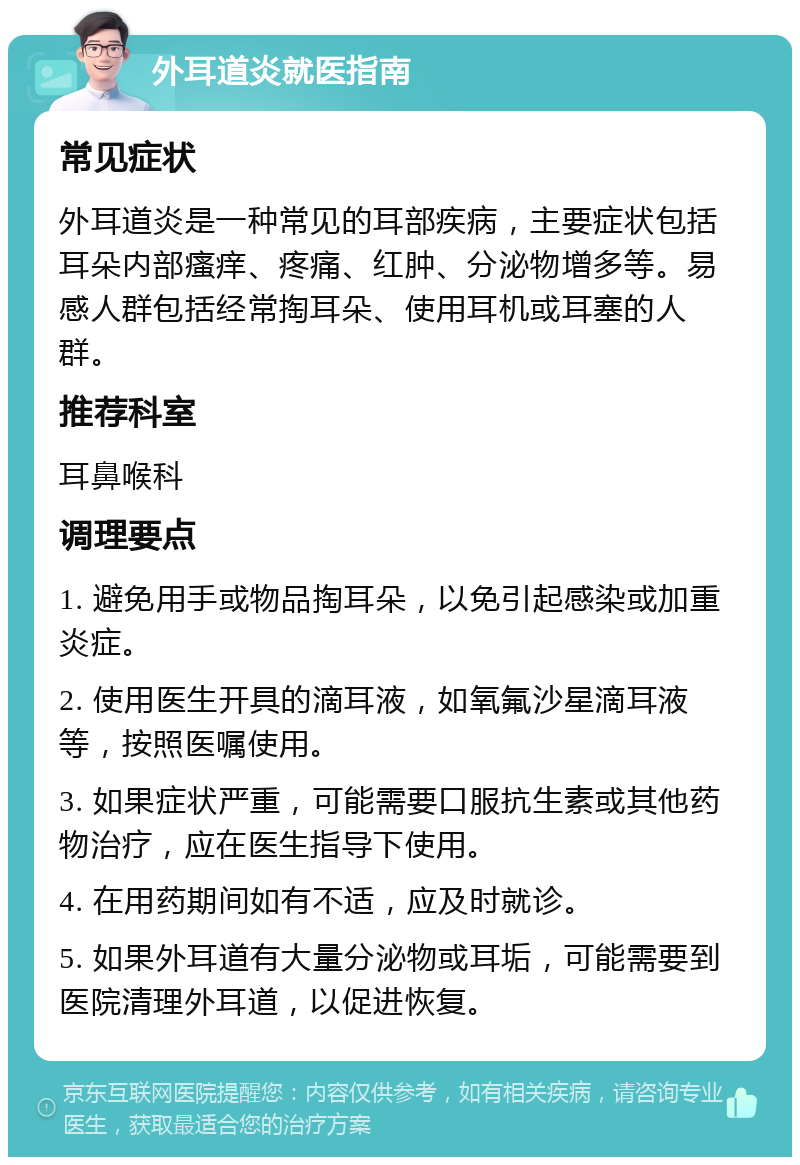 外耳道炎就医指南 常见症状 外耳道炎是一种常见的耳部疾病，主要症状包括耳朵内部瘙痒、疼痛、红肿、分泌物增多等。易感人群包括经常掏耳朵、使用耳机或耳塞的人群。 推荐科室 耳鼻喉科 调理要点 1. 避免用手或物品掏耳朵，以免引起感染或加重炎症。 2. 使用医生开具的滴耳液，如氧氟沙星滴耳液等，按照医嘱使用。 3. 如果症状严重，可能需要口服抗生素或其他药物治疗，应在医生指导下使用。 4. 在用药期间如有不适，应及时就诊。 5. 如果外耳道有大量分泌物或耳垢，可能需要到医院清理外耳道，以促进恢复。