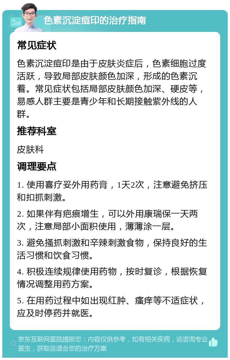 色素沉淀痘印的治疗指南 常见症状 色素沉淀痘印是由于皮肤炎症后，色素细胞过度活跃，导致局部皮肤颜色加深，形成的色素沉着。常见症状包括局部皮肤颜色加深、硬皮等，易感人群主要是青少年和长期接触紫外线的人群。 推荐科室 皮肤科 调理要点 1. 使用喜疗妥外用药膏，1天2次，注意避免挤压和扣抓刺激。 2. 如果伴有疤痕增生，可以外用康瑞保一天两次，注意局部小面积使用，薄薄涂一层。 3. 避免搔抓刺激和辛辣刺激食物，保持良好的生活习惯和饮食习惯。 4. 积极连续规律使用药物，按时复诊，根据恢复情况调整用药方案。 5. 在用药过程中如出现红肿、瘙痒等不适症状，应及时停药并就医。