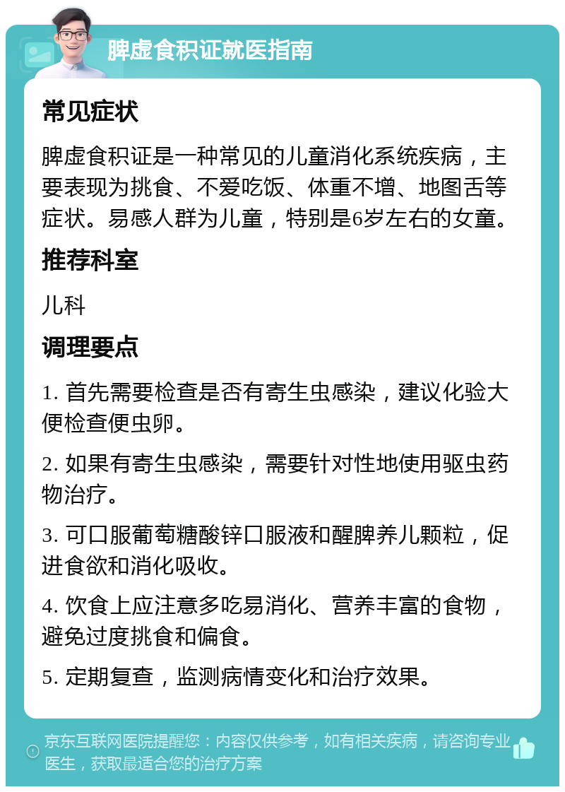 脾虚食积证就医指南 常见症状 脾虚食积证是一种常见的儿童消化系统疾病，主要表现为挑食、不爱吃饭、体重不增、地图舌等症状。易感人群为儿童，特别是6岁左右的女童。 推荐科室 儿科 调理要点 1. 首先需要检查是否有寄生虫感染，建议化验大便检查便虫卵。 2. 如果有寄生虫感染，需要针对性地使用驱虫药物治疗。 3. 可口服葡萄糖酸锌口服液和醒脾养儿颗粒，促进食欲和消化吸收。 4. 饮食上应注意多吃易消化、营养丰富的食物，避免过度挑食和偏食。 5. 定期复查，监测病情变化和治疗效果。