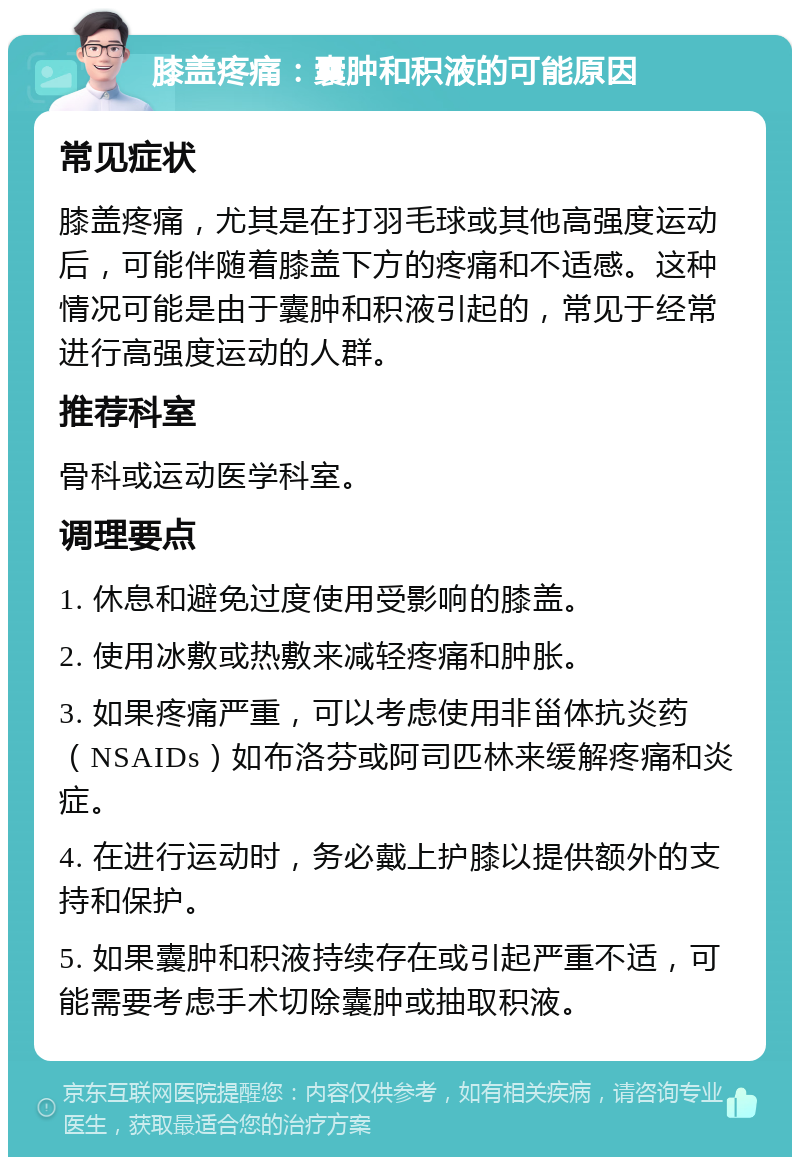 膝盖疼痛：囊肿和积液的可能原因 常见症状 膝盖疼痛，尤其是在打羽毛球或其他高强度运动后，可能伴随着膝盖下方的疼痛和不适感。这种情况可能是由于囊肿和积液引起的，常见于经常进行高强度运动的人群。 推荐科室 骨科或运动医学科室。 调理要点 1. 休息和避免过度使用受影响的膝盖。 2. 使用冰敷或热敷来减轻疼痛和肿胀。 3. 如果疼痛严重，可以考虑使用非甾体抗炎药（NSAIDs）如布洛芬或阿司匹林来缓解疼痛和炎症。 4. 在进行运动时，务必戴上护膝以提供额外的支持和保护。 5. 如果囊肿和积液持续存在或引起严重不适，可能需要考虑手术切除囊肿或抽取积液。