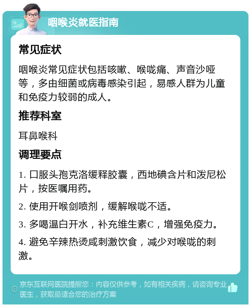 咽喉炎就医指南 常见症状 咽喉炎常见症状包括咳嗽、喉咙痛、声音沙哑等，多由细菌或病毒感染引起，易感人群为儿童和免疫力较弱的成人。 推荐科室 耳鼻喉科 调理要点 1. 口服头孢克洛缓释胶囊，西地碘含片和泼尼松片，按医嘱用药。 2. 使用开喉剑喷剂，缓解喉咙不适。 3. 多喝温白开水，补充维生素C，增强免疫力。 4. 避免辛辣热烫咸刺激饮食，减少对喉咙的刺激。