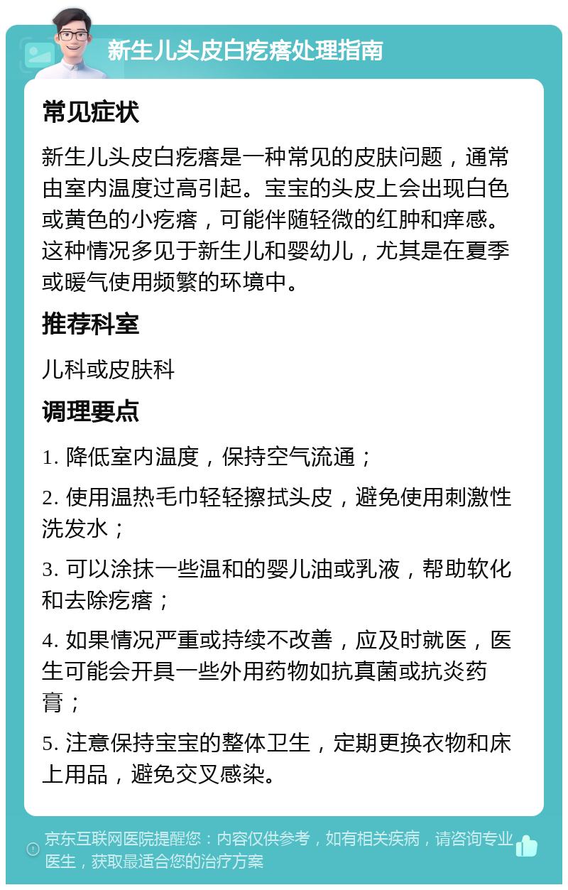 新生儿头皮白疙瘩处理指南 常见症状 新生儿头皮白疙瘩是一种常见的皮肤问题，通常由室内温度过高引起。宝宝的头皮上会出现白色或黄色的小疙瘩，可能伴随轻微的红肿和痒感。这种情况多见于新生儿和婴幼儿，尤其是在夏季或暖气使用频繁的环境中。 推荐科室 儿科或皮肤科 调理要点 1. 降低室内温度，保持空气流通； 2. 使用温热毛巾轻轻擦拭头皮，避免使用刺激性洗发水； 3. 可以涂抹一些温和的婴儿油或乳液，帮助软化和去除疙瘩； 4. 如果情况严重或持续不改善，应及时就医，医生可能会开具一些外用药物如抗真菌或抗炎药膏； 5. 注意保持宝宝的整体卫生，定期更换衣物和床上用品，避免交叉感染。