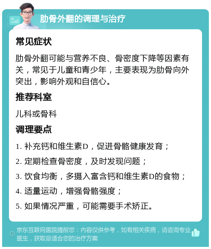 肋骨外翻的调理与治疗 常见症状 肋骨外翻可能与营养不良、骨密度下降等因素有关，常见于儿童和青少年，主要表现为肋骨向外突出，影响外观和自信心。 推荐科室 儿科或骨科 调理要点 1. 补充钙和维生素D，促进骨骼健康发育； 2. 定期检查骨密度，及时发现问题； 3. 饮食均衡，多摄入富含钙和维生素D的食物； 4. 适量运动，增强骨骼强度； 5. 如果情况严重，可能需要手术矫正。