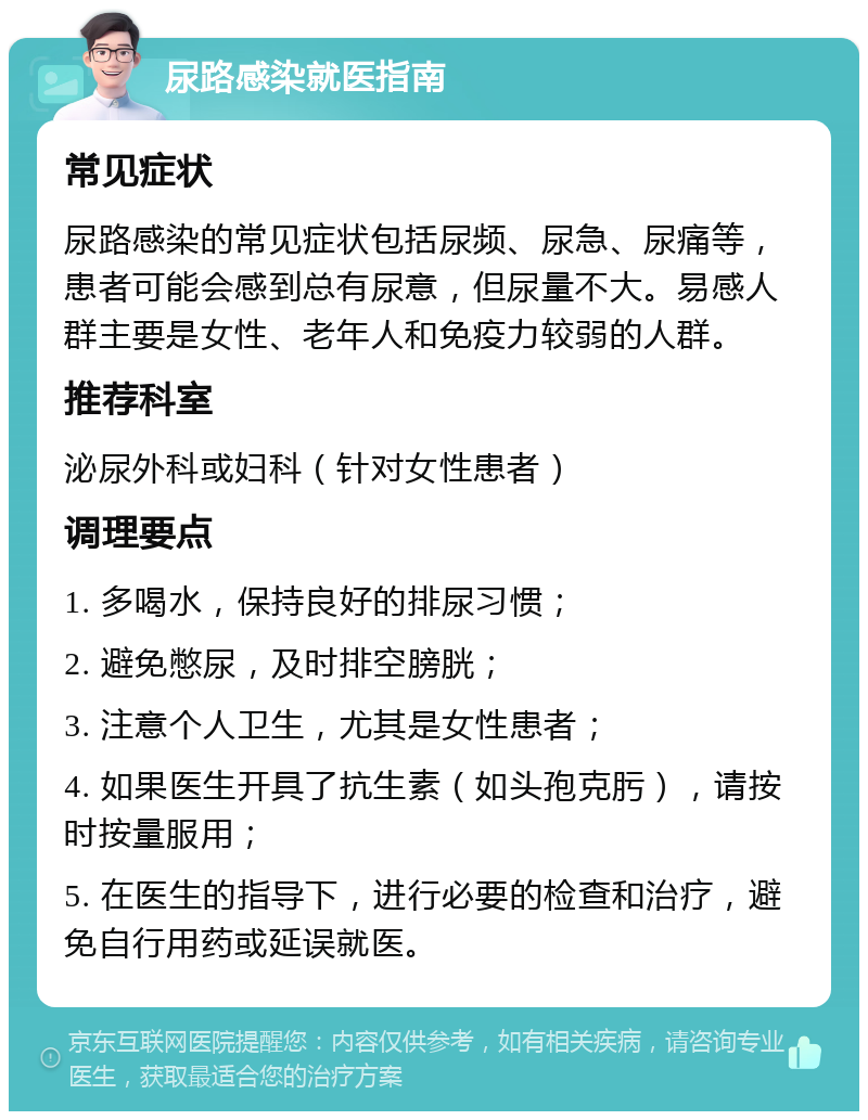 尿路感染就医指南 常见症状 尿路感染的常见症状包括尿频、尿急、尿痛等，患者可能会感到总有尿意，但尿量不大。易感人群主要是女性、老年人和免疫力较弱的人群。 推荐科室 泌尿外科或妇科（针对女性患者） 调理要点 1. 多喝水，保持良好的排尿习惯； 2. 避免憋尿，及时排空膀胱； 3. 注意个人卫生，尤其是女性患者； 4. 如果医生开具了抗生素（如头孢克肟），请按时按量服用； 5. 在医生的指导下，进行必要的检查和治疗，避免自行用药或延误就医。